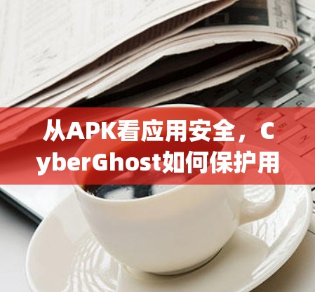从APK看应用安全，CyberGhost如何保护用户隐私和系统安全
