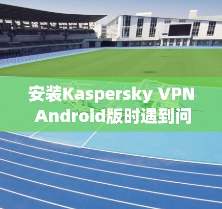 安装Kaspersky VPN Android版时遇到问题，可以按照以下步骤逐步解决