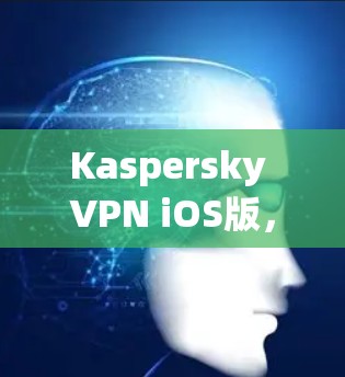 Kaspersky VPN iOS版，安全防护与远程访问的完美结合