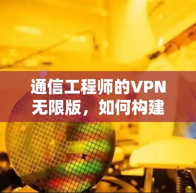 通信工程师的VPN无限版，如何构建强大的网络防护