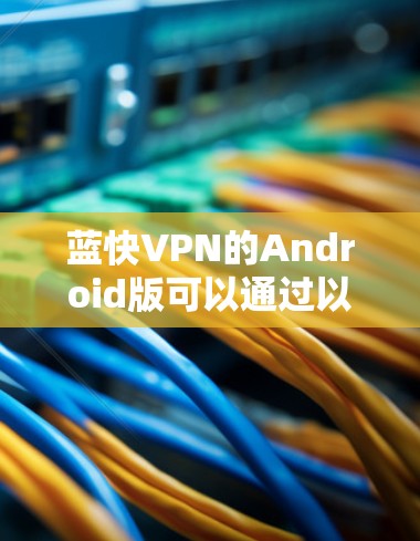 蓝快VPN的Android版可以通过以下步骤进行下载和安装