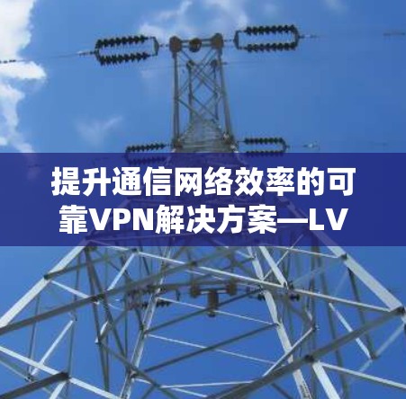 提升通信网络效率的可靠VPN解决方案—LVCHA VPN