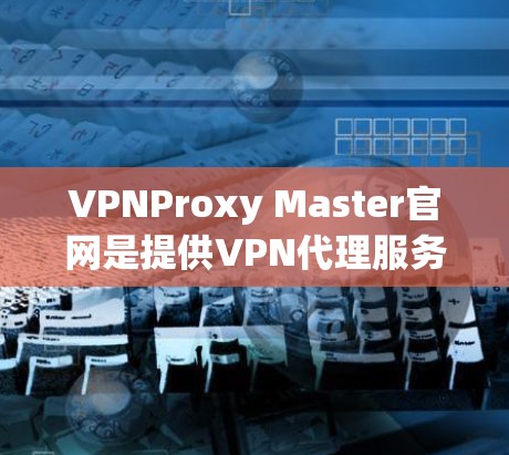 VPNProxy Master官网是提供VPN代理服务的网站，通常在官方网站上提供下载链接和产品页面。以下是一些注意事项和建议