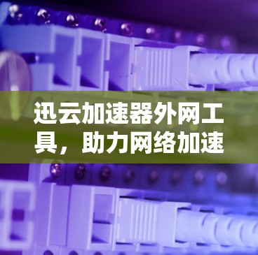 迅云加速器外网工具，助力网络加速的高效选择