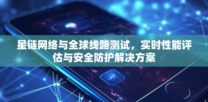 星链网络与全球线路测试，实时性能评估与安全防护解决方案