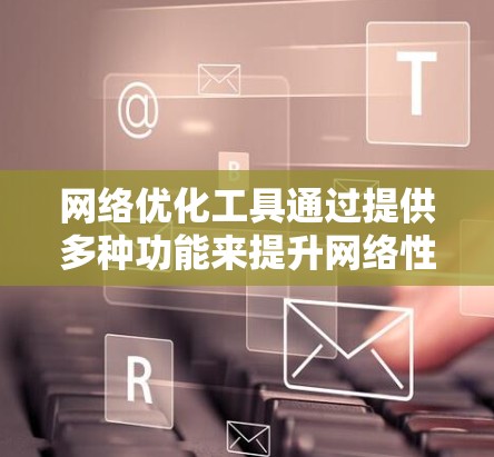 网络优化工具通过提供多种功能来提升网络性能，包括缓存优化、流量控制、防火墙优化等。以下是对这些工具的详细总结