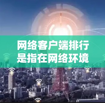 网络客户端排行是指在网络环境中，客户端（如操作系统）与服务器或应用程序之间的连接和管理过程。以下是网络客户端排行的详细总结