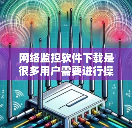 网络监控软件下载是很多用户需要进行操作的步骤之一，根据不同的需求和场景选择合适的网络监控软件。以下是一些常见的网络监控软件及其下载链接，供您参考