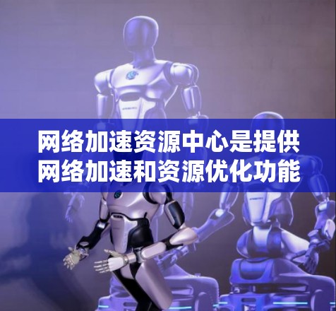 网络加速资源中心是提供网络加速和资源优化功能的平台，旨在提升用户网络连接速度并优化资源管理。以下是关于该平台的详细信息