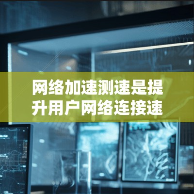 网络加速测速是提升用户网络连接速度的重要工具，涉及多种技术手段和工具。以下是对网络加速测速的详细总结
