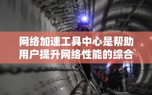 网络加速工具中心是帮助用户提升网络性能的综合平台，涵盖多种加速工具和资源，适合不同用户的需求。以下是对该平台的详细总结