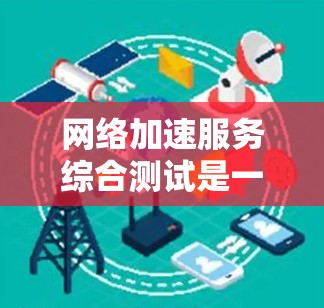 网络加速服务综合测试是一个全面且复杂的过程，旨在评估和优化网络加速服务的性能。以下是对该过程的详细总结和关键点