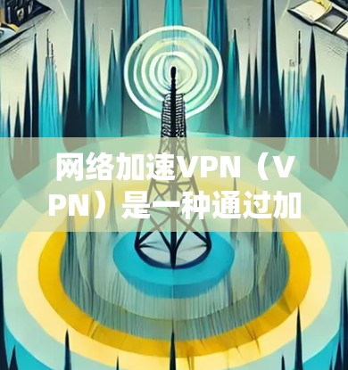 网络加速VPN（VPN）是一种通过加密技术将外网流量分发到多个用户或服务器，实现多用户共享的网络服务。以下是关于网络加速VPN的系统性总结