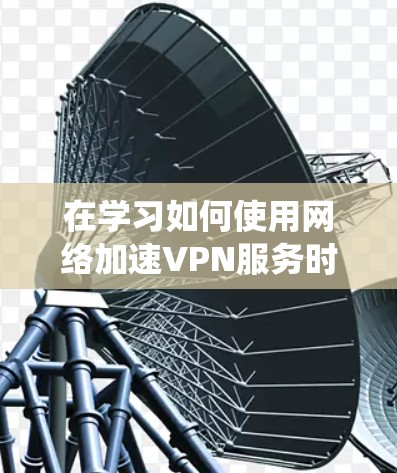 在学习如何使用网络加速VPN服务时，以下是一个有条理的步骤指南，旨在帮助你系统地理解和操作该技术