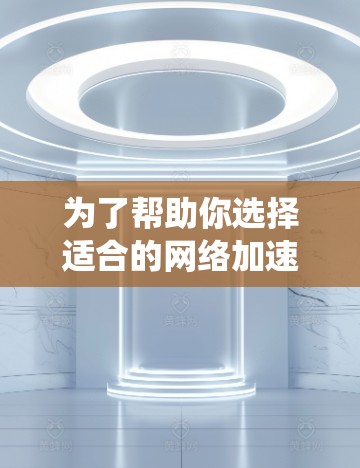 为了帮助你选择适合的网络加速APP，以下是一个系统化的推荐过程