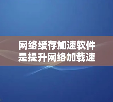 网络缓存加速软件是提升网络加载速度的重要工具，适合不同用户需求的优化选择。以下是对这些软件的详细分析