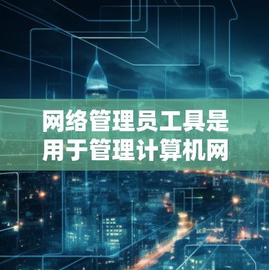 网络管理员工具是用于管理计算机网络的软件，主要包括以下几种