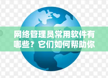 网络管理员常用软件有哪些？它们如何帮助你高效管理网络？