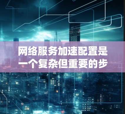 网络服务加速配置是一个复杂但重要的步骤，旨在通过提升网络性能来优化用户体验。以下是一个系统化的指南，帮助你逐步完成网络服务加速的配置