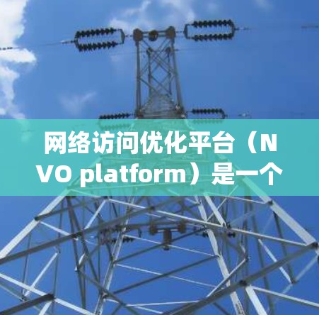 网络访问优化平台（NVO platform）是一个旨在优化服务器网络访问性能的工具，通过减少不必要的数据传输和资源消耗，提升服务器的可用性、性能和安全性。以下是对NVO平台的详细介绍