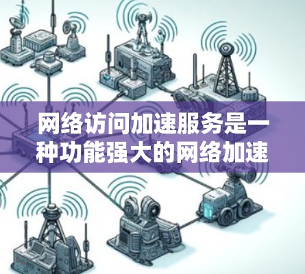网络访问加速服务是一种功能强大的网络加速工具，能够帮助用户更快地访问网页和下载资料。以下是关于该服务的详细信息