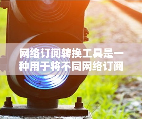 网络订阅转换工具是一种用于将不同网络订阅源（如固定电话、移动电话和网络数据）转换为单一网络订阅源的工具。以下是对该工具的详细分析和建议