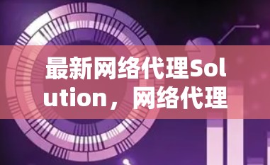 最新网络代理Solution，网络代理最新版本全面优化，支持多端设备