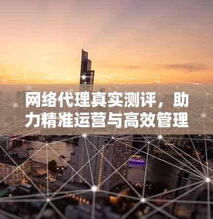网络代理真实测评，助力精准运营与高效管理