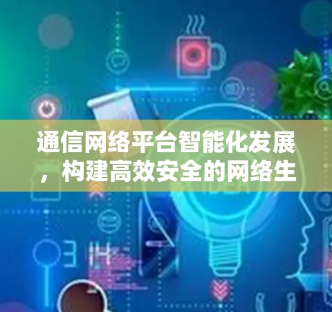 通信网络平台智能化发展，构建高效安全的网络生态
