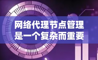 网络代理节点管理是一个复杂而重要的系统，涉及多个方面，从配置到安全、性能和扩展，都需要仔细考虑和管理。以下是对网络代理节点管理的清晰总结