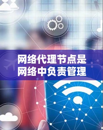 网络代理节点是网络中负责管理、控制和处理网络功能的节点。它们在数据流、设备管理和网络功能方面起着关键作用。以下是对网络代理节点的详细介绍