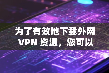 为了有效地下载外网 VPN 资源，您可以按照以下步骤进行