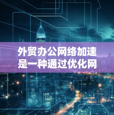 外贸办公网络加速是一种通过优化网络环境和技术手段提升商务办公效率的方法。它涵盖多个技术领域，包括网络连接优化、软件升级、网络环境优化以及数据传输存储优化等。以下是对该主题的分步说明