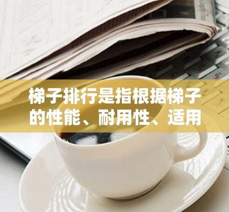 梯子排行是指根据梯子的性能、耐用性、适用性等因素对梯子进行排序和评估。梯子排行的最新排行通常会综合考虑以下几个方面