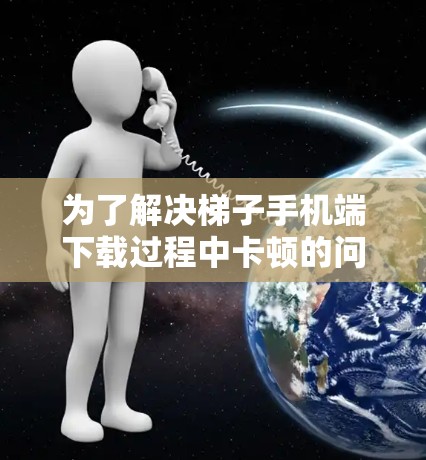 为了解决梯子手机端下载过程中卡顿的问题，可以按照以下步骤进行