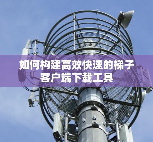 如何构建高效快速的梯子客户端下载工具
