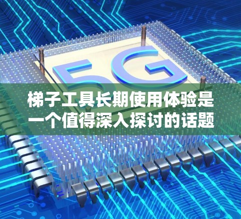 梯子工具长期使用体验是一个值得深入探讨的话题，它不仅涉及物理使用，还涉及心理和生理层面的影响。以下是对这一主题的详细分析和建议