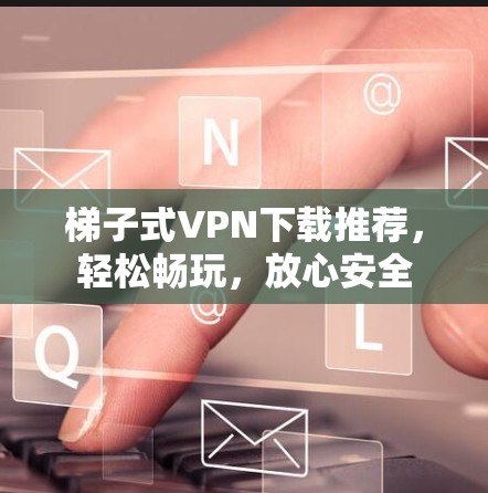 梯子式VPN下载推荐，轻松畅玩，放心安全