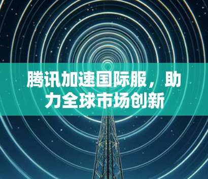 腾讯加速国际服，助力全球市场创新