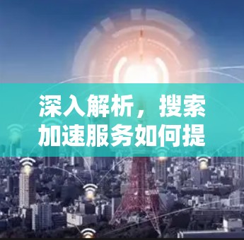 深入解析，搜索加速服务如何提升用户体验