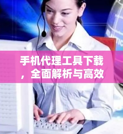 手机代理工具下载，全面解析与高效使用