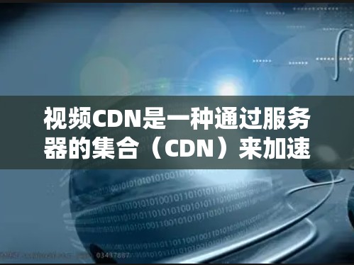 视频CDN是一种通过服务器的集合（CDN）来加速视频上传的技术。它通过将视频文件分块上传，减少上传数据量，提高上传速度。以下是关于视频CDN的详细总结