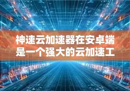 神速云加速器在安卓端是一个强大的云加速工具，可以显著提升下载速度。以下是一个详细的操作指南