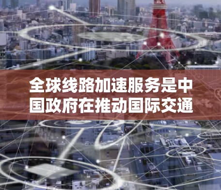 全球线路加速服务是中国政府在推动国际交通便利性方面的重要举措，旨在通过便捷的交通连接，促进经济与社会的共同发展。以下是该服务的详细分析