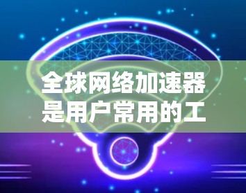 全球网络加速器是用户常用的工具，用于下载网站、视频等文件。以下是全球网络加速器设置的关键点和步骤，帮助你更好地设置和使用