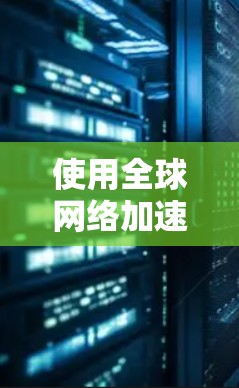 使用全球网络加速工具下载资源时，以下是一些步骤和注意事项