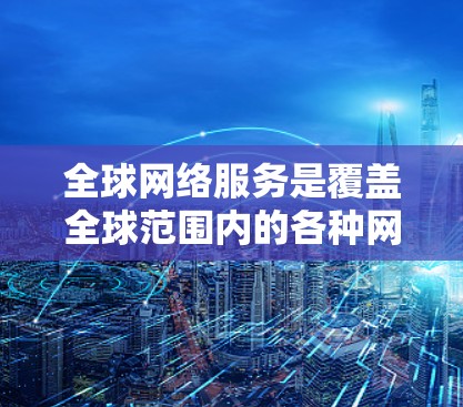 全球网络服务是覆盖全球范围内的各种网络设备和服务，涵盖了多个国家和地区。以下是一些全球网络服务的介绍，涵盖不同的网络类型和特点