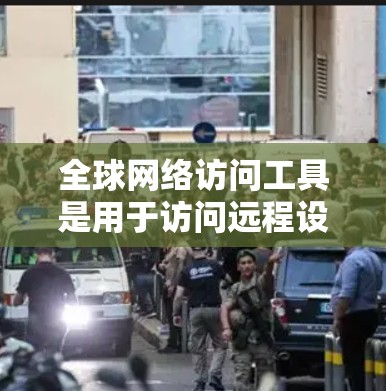 全球网络访问工具是用于访问远程设备或服务器的工具，广泛应用于远程办公、协作、监控等领域。以下是对这些工具的分类和总结