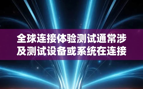 全球连接体验测试通常涉及测试设备或系统在连接到全球范围内不同地点的体验。以下是一个可能的测试内容范围，涵盖测试设备的全球连接性能、覆盖范围、实时性、稳定性以及兼容性等方面
