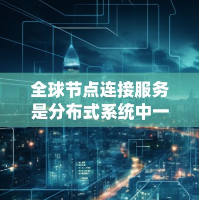 全球节点连接服务是分布式系统中一个关键的组件，旨在通过一个中央节点（全球节点）管理多个本地节点（节点）以实现高效的分布式系统设计和操作。以下是对该服务的详细分析和总结